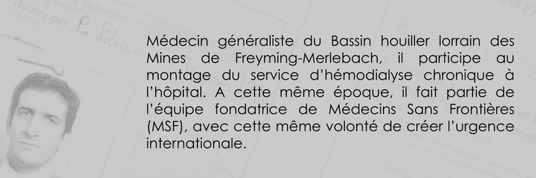 Médecin généraliste du Bassin houiller lorrain des Mines de Freyming-Merlebach, il participe au montage du service d’hémodialyse chronique à l’hôpital. A cette même époque, il fait partie de l’équipe fondatrice de Médecins Sans Frontières (MSF), avec cette même volonté de créer l’urgence internationale.
