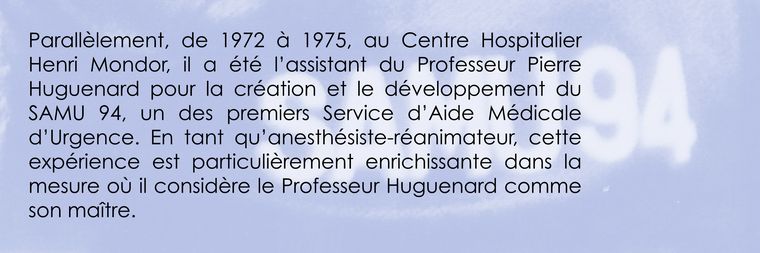 Parallèlement, de 1972 à 1975, au Centre Hospitalier Henri Mondor, il a été l’assistant du Professeur Pierre Huguenard pour la création et le développement du SAMU 94, un des premiers Service d’Aide Médicale d’Urgence. En tant qu’anesthésiste-réanimateur, cette expérience est particulièrement enrichissante dans la mesure où il considère le Professeur Huguenard comme son maître.